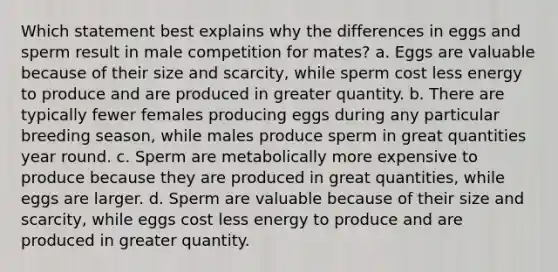 Which statement best explains why the differences in eggs and sperm result in male competition for mates? a. Eggs are valuable because of their size and scarcity, while sperm cost less energy to produce and are produced in greater quantity. b. There are typically fewer females producing eggs during any particular breeding season, while males produce sperm in great quantities year round. c. Sperm are metabolically more expensive to produce because they are produced in great quantities, while eggs are larger. d. Sperm are valuable because of their size and scarcity, while eggs cost less energy to produce and are produced in greater quantity.