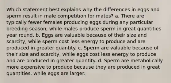 Which statement best explains why the differences in eggs and sperm result in male competition for mates? a. There are typically fewer females producing eggs during any particular breeding season, while males produce sperm in great quantities year round. b. Eggs are valuable because of their size and scarcity, while sperm cost less energy to produce and are produced in greater quantity. c. Sperm are valuable because of their size and scarcity, while eggs cost less energy to produce and are produced in greater quantity. d. Sperm are metabolically more expensive to produce because they are produced in great quantities, while eggs are larger.