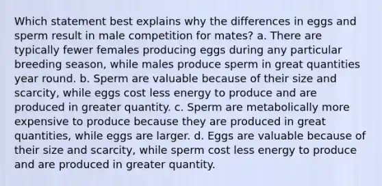 Which statement best explains why the differences in eggs and sperm result in male competition for mates? a. There are typically fewer females producing eggs during any particular breeding season, while males produce sperm in great quantities year round. b. Sperm are valuable because of their size and scarcity, while eggs cost less energy to produce and are produced in greater quantity. c. Sperm are metabolically more expensive to produce because they are produced in great quantities, while eggs are larger. d. Eggs are valuable because of their size and scarcity, while sperm cost less energy to produce and are produced in greater quantity.