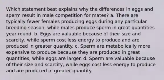 Which statement best explains why the differences in eggs and sperm result in male competition for mates? a. There are typically fewer females producing eggs during any particular breeding season, while males produce sperm in great quantities year round. b. Eggs are valuable because of their size and scarcity, while sperm cost less energy to produce and are produced in greater quantity. c. Sperm are metabolically more expensive to produce because they are produced in great quantities, while eggs are larger. d. Sperm are valuable because of their size and scarcity, while eggs cost less energy to produce and are produced in greater quantity.