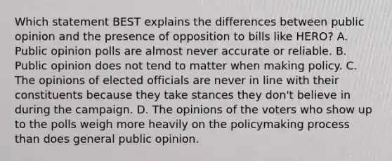 Which statement BEST explains the differences between public opinion and the presence of opposition to bills like HERO? A. Public opinion polls are almost never accurate or reliable. B. Public opinion does not tend to matter when making policy. C. The opinions of elected officials are never in line with their constituents because they take stances they don't believe in during the campaign. D. The opinions of the voters who show up to the polls weigh more heavily on <a href='https://www.questionai.com/knowledge/kIqvHwbzML-the-policymaking-process' class='anchor-knowledge'>the policymaking process</a> than does general public opinion.