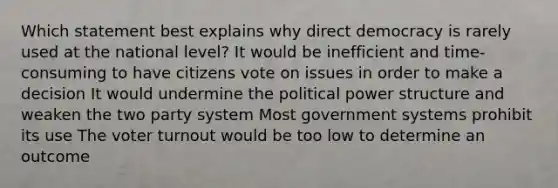 Which statement best explains why direct democracy is rarely used at the national level? It would be inefficient and time-consuming to have citizens vote on issues in order to make a decision It would undermine the political power structure and weaken the two party system Most government systems prohibit its use The voter turnout would be too low to determine an outcome