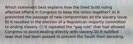 Which statement best explains how the Dred Scott ruling affected efforts in Congress to keep the Union together? A) It prevented the passage of new compromises on the slavery issue. B) It resulted in the election of a Republican majority committed to ending slavery. C) It repealed the "gag rule" that had allowed Congress to avoid dealing directly with slavery. D) It nullified laws that had been passed to prevent the South from seceding.