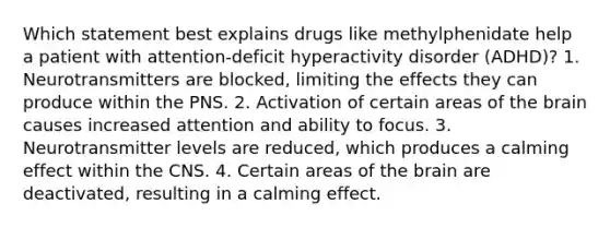 Which statement best explains drugs like methylphenidate help a patient with attention-deficit hyperactivity disorder (ADHD)? 1. Neurotransmitters are blocked, limiting the effects they can produce within the PNS. 2. Activation of certain areas of the brain causes increased attention and ability to focus. 3. Neurotransmitter levels are reduced, which produces a calming effect within the CNS. 4. Certain areas of the brain are deactivated, resulting in a calming effect.