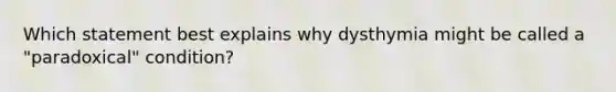 Which statement best explains why dysthymia might be called a "paradoxical" condition?