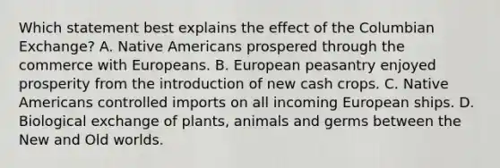 Which statement best explains the effect of the Columbian Exchange? A. Native Americans prospered through the commerce with Europeans. B. European peasantry enjoyed prosperity from the introduction of new cash crops. C. Native Americans controlled imports on all incoming European ships. D. Biological exchange of plants, animals and germs between the New and Old worlds.