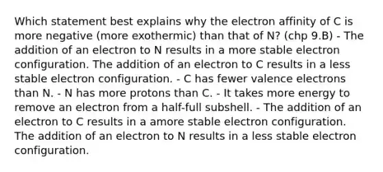 Which statement best explains why the electron affinity of C is more negative (more exothermic) than that of N? (chp 9.B) - The addition of an electron to N results in a more stable electron configuration. The addition of an electron to C results in a less stable electron configuration. - C has fewer valence electrons than N. - N has more protons than C. - It takes more energy to remove an electron from a half-full subshell. - The addition of an electron to C results in a amore stable electron configuration. The addition of an electron to N results in a less stable electron configuration.