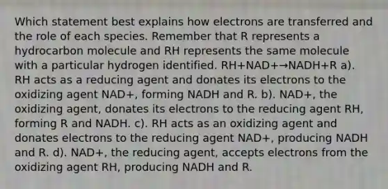 Which statement best explains how electrons are transferred and the role of each species. Remember that R represents a hydrocarbon molecule and RH represents the same molecule with a particular hydrogen identified. RH+NAD+→NADH+R a). RH acts as a reducing agent and donates its electrons to the oxidizing agent NAD+, forming NADH and R. b). NAD+, the oxidizing agent, donates its electrons to the reducing agent RH, forming R and NADH. c). RH acts as an oxidizing agent and donates electrons to the reducing agent NAD+, producing NADH and R. d). NAD+, the reducing agent, accepts electrons from the oxidizing agent RH, producing NADH and R.