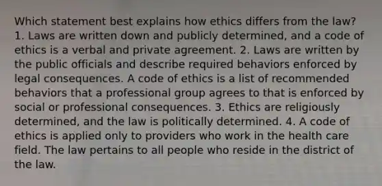 Which statement best explains how ethics differs from the law? 1. Laws are written down and publicly determined, and a code of ethics is a verbal and private agreement. 2. Laws are written by the public officials and describe required behaviors enforced by legal consequences. A code of ethics is a list of recommended behaviors that a professional group agrees to that is enforced by social or professional consequences. 3. Ethics are religiously determined, and the law is politically determined. 4. A code of ethics is applied only to providers who work in the health care field. The law pertains to all people who reside in the district of the law.