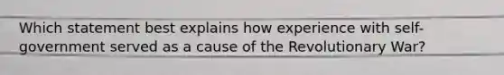 Which statement best explains how experience with self-government served as a cause of the Revolutionary War?