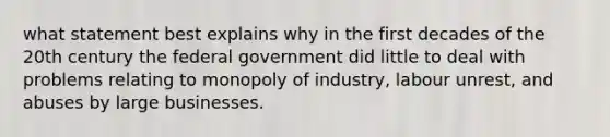 what statement best explains why in the first decades of the 20th century the federal government did little to deal with problems relating to monopoly of industry, labour unrest, and abuses by large businesses.