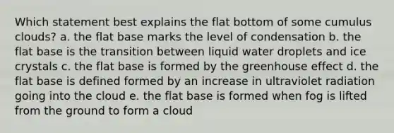 Which statement best explains the flat bottom of some cumulus clouds? a. the flat base marks the level of condensation b. the flat base is the transition between liquid water droplets and ice crystals c. the flat base is formed by the greenhouse effect d. the flat base is defined formed by an increase in ultraviolet radiation going into the cloud e. the flat base is formed when fog is lifted from the ground to form a cloud