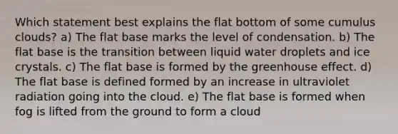 Which statement best explains the flat bottom of some cumulus clouds? a) The flat base marks the level of condensation. b) The flat base is the transition between liquid water droplets and ice crystals. c) The flat base is formed by the <a href='https://www.questionai.com/knowledge/kSLZFxwGpF-greenhouse-effect' class='anchor-knowledge'>greenhouse effect</a>. d) The flat base is defined formed by an increase in ultraviolet radiation going into the cloud. e) The flat base is formed when fog is lifted from the ground to form a cloud