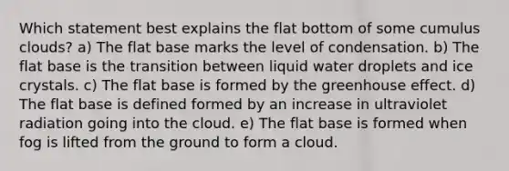 Which statement best explains the flat bottom of some cumulus clouds? a) The flat base marks the level of condensation. b) The flat base is the transition between liquid water droplets and ice crystals. c) The flat base is formed by the greenhouse effect. d) The flat base is defined formed by an increase in ultraviolet radiation going into the cloud. e) The flat base is formed when fog is lifted from the ground to form a cloud.