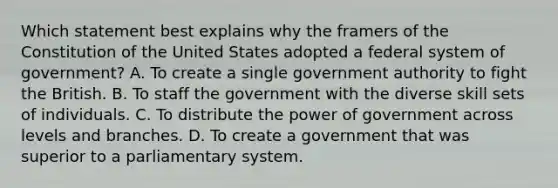 Which statement best explains why the framers of the Constitution of the United States adopted a federal system of government? A. To create a single government authority to fight the British. B. To staff the government with the diverse skill sets of individuals. C. To distribute the power of government across levels and branches. D. To create a government that was superior to a parliamentary system.