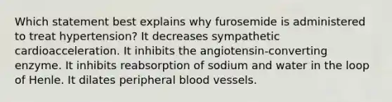 Which statement best explains why furosemide is administered to treat hypertension? It decreases sympathetic cardioacceleration. It inhibits the angiotensin-converting enzyme. It inhibits reabsorption of sodium and water in the loop of Henle. It dilates peripheral blood vessels.