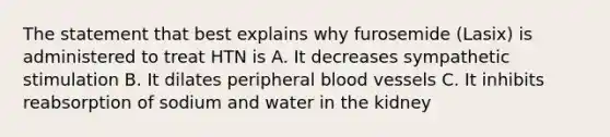 The statement that best explains why furosemide (Lasix) is administered to treat HTN is A. It decreases sympathetic stimulation B. It dilates peripheral blood vessels C. It inhibits reabsorption of sodium and water in the kidney