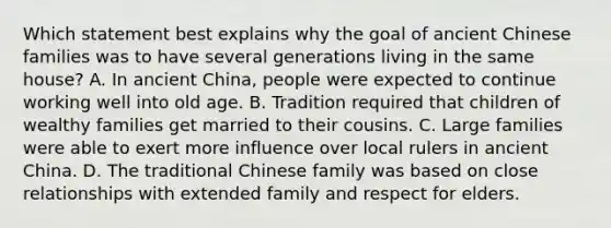 Which statement best explains why the goal of ancient Chinese families was to have several generations living in the same house? A. In ancient China, people were expected to continue working well into old age. B. Tradition required that children of wealthy families get married to their cousins. C. Large families were able to exert more influence over local rulers in ancient China. D. The traditional Chinese family was based on close relationships with extended family and respect for elders.