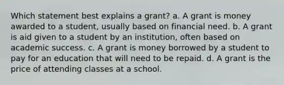 Which statement best explains a grant? a. A grant is money awarded to a student, usually based on financial need. b. A grant is aid given to a student by an institution, often based on academic success. c. A grant is money borrowed by a student to pay for an education that will need to be repaid. d. A grant is the price of attending classes at a school.