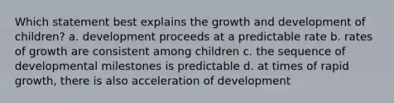 Which statement best explains the growth and development of children? a. development proceeds at a predictable rate b. rates of growth are consistent among children c. the sequence of developmental milestones is predictable d. at times of rapid growth, there is also acceleration of development