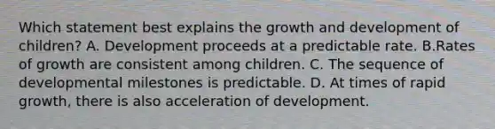 Which statement best explains the growth and development of children? A. Development proceeds at a predictable rate. B.Rates of growth are consistent among children. C. The sequence of developmental milestones is predictable. D. At times of rapid growth, there is also acceleration of development.