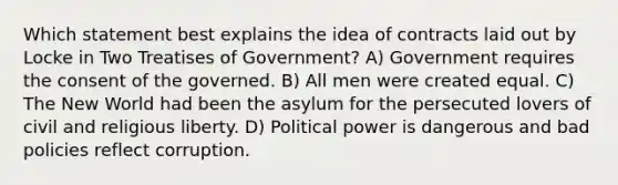 Which statement best explains the idea of contracts laid out by Locke in Two Treatises of Government? A) Government requires the consent of the governed. B) All men were created equal. C) The New World had been the asylum for the persecuted lovers of civil and religious liberty. D) Political power is dangerous and bad policies reflect corruption.