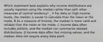 Which statement best explains why income distributions are usually reported using the median rather than with other measures of central tendency? _ A For data on high income levels, the median is easier to calculate than the mean or the mode. B As a measure of income, the median is more valid and reliable than the mean or the mode. C Income data often includes outliers, and the median can summarize skewed distributions. D Income data often has missing values, and the median does not require every data point.