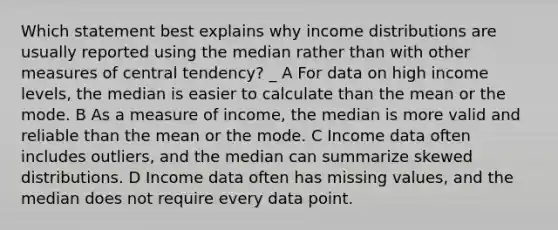 Which statement best explains why income distributions are usually reported using the median rather than with other measures of central tendency? _ A For data on high income levels, the median is easier to calculate than the mean or the mode. B As a measure of income, the median is more valid and reliable than the mean or the mode. C Income data often includes outliers, and the median can summarize skewed distributions. D Income data often has missing values, and the median does not require every data point.