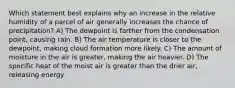 Which statement best explains why an increase in the relative humidity of a parcel of air generally increases the chance of precipitation? A) The dewpoint is farther from the condensation point, causing rain. B) The air temperature is closer to the dewpoint, making cloud formation more likely. C) The amount of moisture in the air is greater, making the air heavier. D) The specific heat of the moist air is greater than the drier air, releasing energy