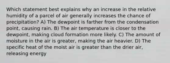 Which statement best explains why an increase in the relative humidity of a parcel of air generally increases the chance of precipitation? A) The dewpoint is farther from the condensation point, causing rain. B) The air temperature is closer to the dewpoint, making cloud formation more likely. C) The amount of moisture in the air is greater, making the air heavier. D) The specific heat of the moist air is greater than the drier air, releasing energy