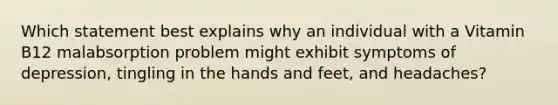 Which statement best explains why an individual with a Vitamin B12 malabsorption problem might exhibit symptoms of depression, tingling in the hands and feet, and headaches?