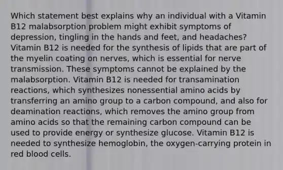 Which statement best explains why an individual with a Vitamin B12 malabsorption problem might exhibit symptoms of depression, tingling in the hands and feet, and headaches? Vitamin B12 is needed for the synthesis of lipids that are part of the myelin coating on nerves, which is essential for nerve transmission. These symptoms cannot be explained by the malabsorption. Vitamin B12 is needed for transamination reactions, which synthesizes nonessential amino acids by transferring an amino group to a carbon compound, and also for deamination reactions, which removes the amino group from amino acids so that the remaining carbon compound can be used to provide energy or synthesize glucose. Vitamin B12 is needed to synthesize hemoglobin, the oxygen-carrying protein in red blood cells.