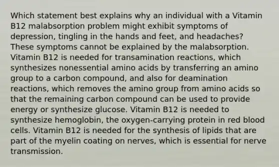 Which statement best explains why an individual with a Vitamin B12 malabsorption problem might exhibit symptoms of depression, tingling in the hands and feet, and headaches? These symptoms cannot be explained by the malabsorption. Vitamin B12 is needed for transamination reactions, which synthesizes nonessential <a href='https://www.questionai.com/knowledge/k9gb720LCl-amino-acids' class='anchor-knowledge'>amino acids</a> by transferring an amino group to a carbon compound, and also for deamination reactions, which removes the amino group from amino acids so that the remaining carbon compound can be used to provide energy or synthesize glucose. Vitamin B12 is needed to synthesize hemoglobin, the oxygen-carrying protein in red blood cells. Vitamin B12 is needed for the synthesis of lipids that are part of the myelin coating on nerves, which is essential for nerve transmission.