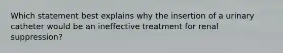 Which statement best explains why the insertion of a urinary catheter would be an ineffective treatment for renal suppression?