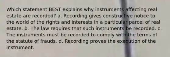 Which statement BEST explains why instruments affecting real estate are recorded? a. Recording gives constructive notice to the world of the rights and interests in a particular parcel of real estate. b. The law requires that such instruments be recorded. c. The instruments must be recorded to comply with the terms of the statute of frauds. d. Recording proves the execution of the instrument.