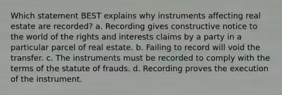 Which statement BEST explains why instruments affecting real estate are recorded? a. Recording gives constructive notice to the world of the rights and interests claims by a party in a particular parcel of real estate. b. Failing to record will void the transfer. c. The instruments must be recorded to comply with the terms of the statute of frauds. d. Recording proves the execution of the instrument.