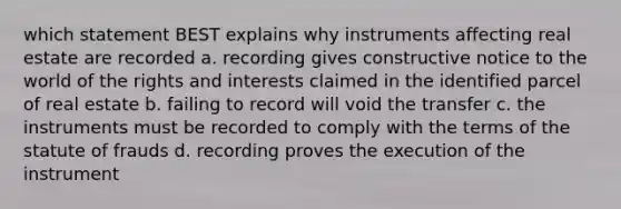 which statement BEST explains why instruments affecting real estate are recorded a. recording gives constructive notice to the world of the rights and interests claimed in the identified parcel of real estate b. failing to record will void the transfer c. the instruments must be recorded to comply with the terms of the statute of frauds d. recording proves the execution of the instrument