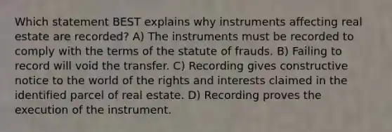 Which statement BEST explains why instruments affecting real estate are recorded? A) The instruments must be recorded to comply with the terms of the statute of frauds. B) Failing to record will void the transfer. C) Recording gives constructive notice to the world of the rights and interests claimed in the identified parcel of real estate. D) Recording proves the execution of the instrument.