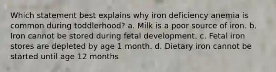 Which statement best explains why iron deficiency anemia is common during toddlerhood? a. Milk is a poor source of iron. b. Iron cannot be stored during fetal development. c. Fetal iron stores are depleted by age 1 month. d. Dietary iron cannot be started until age 12 months