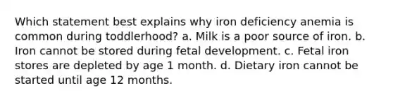 Which statement best explains why iron deficiency anemia is common during toddlerhood? a. Milk is a poor source of iron. b. Iron cannot be stored during fetal development. c. Fetal iron stores are depleted by age 1 month. d. Dietary iron cannot be started until age 12 months.