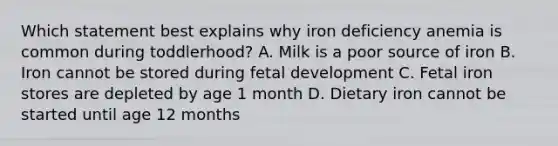 Which statement best explains why iron deficiency anemia is common during toddlerhood? A. Milk is a poor source of iron B. Iron cannot be stored during fetal development C. Fetal iron stores are depleted by age 1 month D. Dietary iron cannot be started until age 12 months