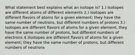 What statement best explains what an isotope is? 1.) Isotopes are different atoms of different elements 2.) Isotopes are different flavors of atoms for a given element; they have the same number of neutrons, but different numbers of protons 3.) Isotopes are different flavors of atoms for a given element; they have the same number of protons, but different numbers of electrons 4.)Isotopes are different flavors of atoms for a given element; they have the same number of protons, but different numbers of neutrons