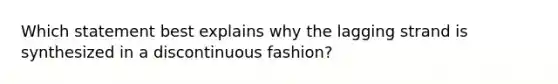 Which statement best explains why the lagging strand is synthesized in a discontinuous fashion?