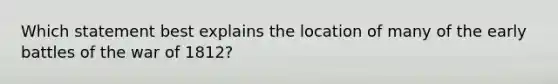 Which statement best explains the location of many of the early battles of the war of 1812?