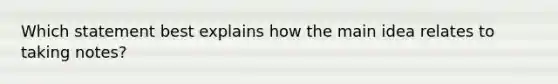 Which statement best explains how the main idea relates to taking notes?