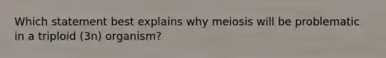 Which statement best explains why meiosis will be problematic in a triploid (3n) organism?