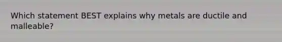 Which statement BEST explains why metals are ductile and malleable?