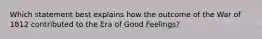 Which statement best explains how the outcome of the War of 1812 contributed to the Era of Good Feelings?