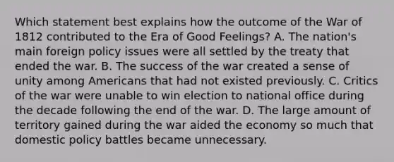 Which statement best explains how the outcome of the War of 1812 contributed to the Era of Good Feelings? A. The nation's main foreign policy issues were all settled by the treaty that ended the war. B. The success of the war created a sense of unity among Americans that had not existed previously. C. Critics of the war were unable to win election to national office during the decade following the end of the war. D. The large amount of territory gained during the war aided the economy so much that domestic policy battles became unnecessary.