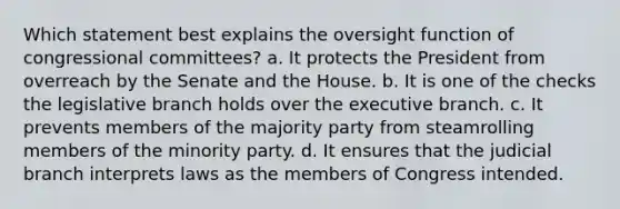 Which statement best explains the oversight function of congressional committees? a. It protects the President from overreach by the Senate and the House. b. It is one of the checks the legislative branch holds over the executive branch. c. It prevents members of the majority party from steamrolling members of the minority party. d. It ensures that the judicial branch interprets laws as the members of Congress intended.